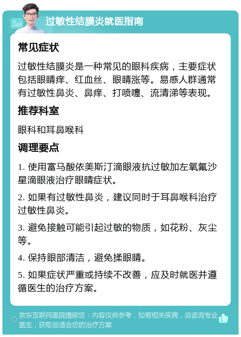 过敏性结膜炎就医指南 常见症状 过敏性结膜炎是一种常见的眼科疾病，主要症状包括眼睛痒、红血丝、眼睛涨等。易感人群通常有过敏性鼻炎、鼻痒、打喷嚏、流清涕等表现。 推荐科室 眼科和耳鼻喉科 调理要点 1. 使用富马酸依美斯汀滴眼液抗过敏加左氧氟沙星滴眼液治疗眼睛症状。 2. 如果有过敏性鼻炎，建议同时于耳鼻喉科治疗过敏性鼻炎。 3. 避免接触可能引起过敏的物质，如花粉、灰尘等。 4. 保持眼部清洁，避免揉眼睛。 5. 如果症状严重或持续不改善，应及时就医并遵循医生的治疗方案。