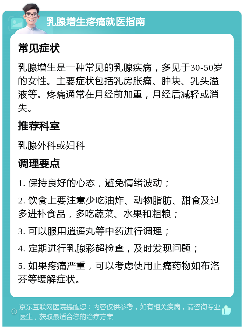 乳腺增生疼痛就医指南 常见症状 乳腺增生是一种常见的乳腺疾病，多见于30-50岁的女性。主要症状包括乳房胀痛、肿块、乳头溢液等。疼痛通常在月经前加重，月经后减轻或消失。 推荐科室 乳腺外科或妇科 调理要点 1. 保持良好的心态，避免情绪波动； 2. 饮食上要注意少吃油炸、动物脂肪、甜食及过多进补食品，多吃蔬菜、水果和粗粮； 3. 可以服用逍遥丸等中药进行调理； 4. 定期进行乳腺彩超检查，及时发现问题； 5. 如果疼痛严重，可以考虑使用止痛药物如布洛芬等缓解症状。