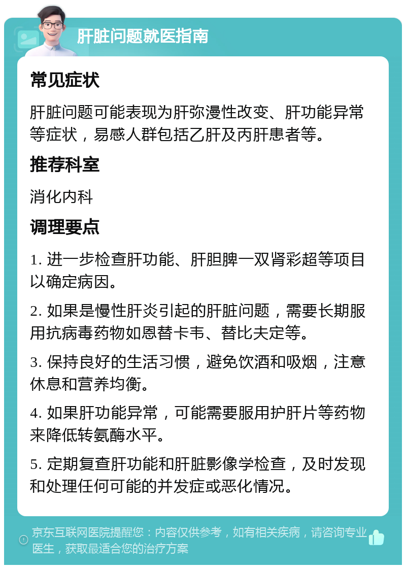 肝脏问题就医指南 常见症状 肝脏问题可能表现为肝弥漫性改变、肝功能异常等症状，易感人群包括乙肝及丙肝患者等。 推荐科室 消化内科 调理要点 1. 进一步检查肝功能、肝胆脾一双肾彩超等项目以确定病因。 2. 如果是慢性肝炎引起的肝脏问题，需要长期服用抗病毒药物如恩替卡韦、替比夫定等。 3. 保持良好的生活习惯，避免饮酒和吸烟，注意休息和营养均衡。 4. 如果肝功能异常，可能需要服用护肝片等药物来降低转氨酶水平。 5. 定期复查肝功能和肝脏影像学检查，及时发现和处理任何可能的并发症或恶化情况。