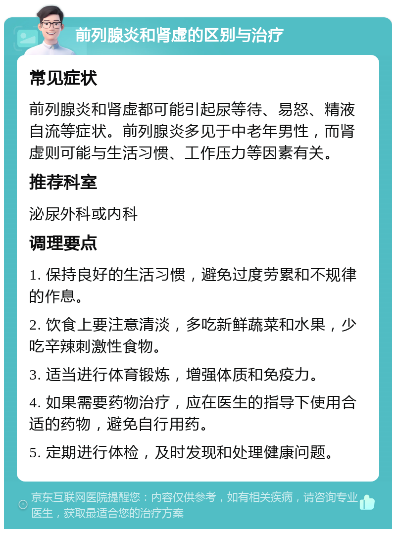 前列腺炎和肾虚的区别与治疗 常见症状 前列腺炎和肾虚都可能引起尿等待、易怒、精液自流等症状。前列腺炎多见于中老年男性，而肾虚则可能与生活习惯、工作压力等因素有关。 推荐科室 泌尿外科或内科 调理要点 1. 保持良好的生活习惯，避免过度劳累和不规律的作息。 2. 饮食上要注意清淡，多吃新鲜蔬菜和水果，少吃辛辣刺激性食物。 3. 适当进行体育锻炼，增强体质和免疫力。 4. 如果需要药物治疗，应在医生的指导下使用合适的药物，避免自行用药。 5. 定期进行体检，及时发现和处理健康问题。