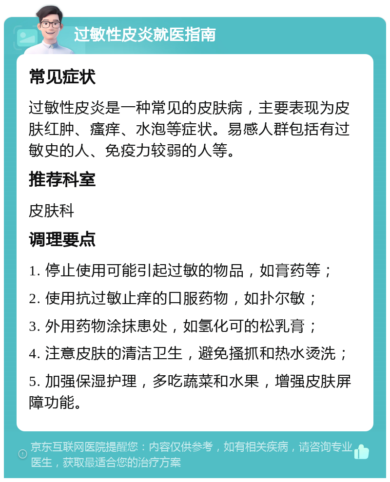 过敏性皮炎就医指南 常见症状 过敏性皮炎是一种常见的皮肤病，主要表现为皮肤红肿、瘙痒、水泡等症状。易感人群包括有过敏史的人、免疫力较弱的人等。 推荐科室 皮肤科 调理要点 1. 停止使用可能引起过敏的物品，如膏药等； 2. 使用抗过敏止痒的口服药物，如扑尔敏； 3. 外用药物涂抹患处，如氢化可的松乳膏； 4. 注意皮肤的清洁卫生，避免搔抓和热水烫洗； 5. 加强保湿护理，多吃蔬菜和水果，增强皮肤屏障功能。