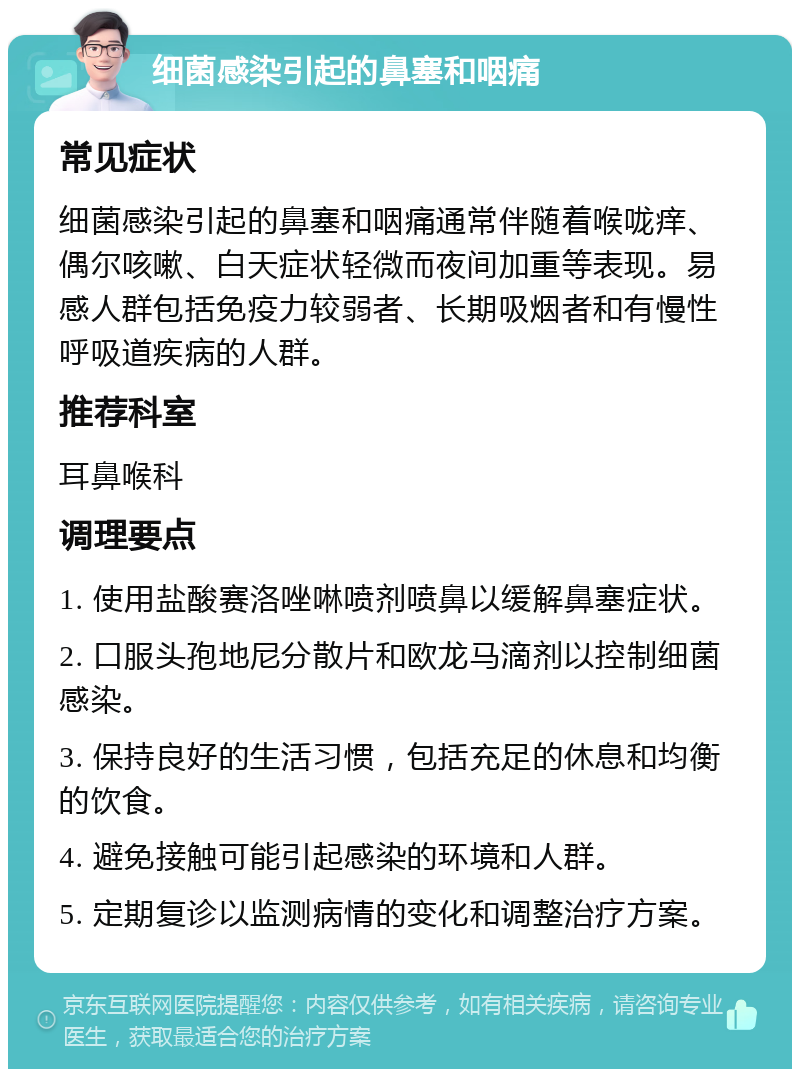 细菌感染引起的鼻塞和咽痛 常见症状 细菌感染引起的鼻塞和咽痛通常伴随着喉咙痒、偶尔咳嗽、白天症状轻微而夜间加重等表现。易感人群包括免疫力较弱者、长期吸烟者和有慢性呼吸道疾病的人群。 推荐科室 耳鼻喉科 调理要点 1. 使用盐酸赛洛唑啉喷剂喷鼻以缓解鼻塞症状。 2. 口服头孢地尼分散片和欧龙马滴剂以控制细菌感染。 3. 保持良好的生活习惯，包括充足的休息和均衡的饮食。 4. 避免接触可能引起感染的环境和人群。 5. 定期复诊以监测病情的变化和调整治疗方案。