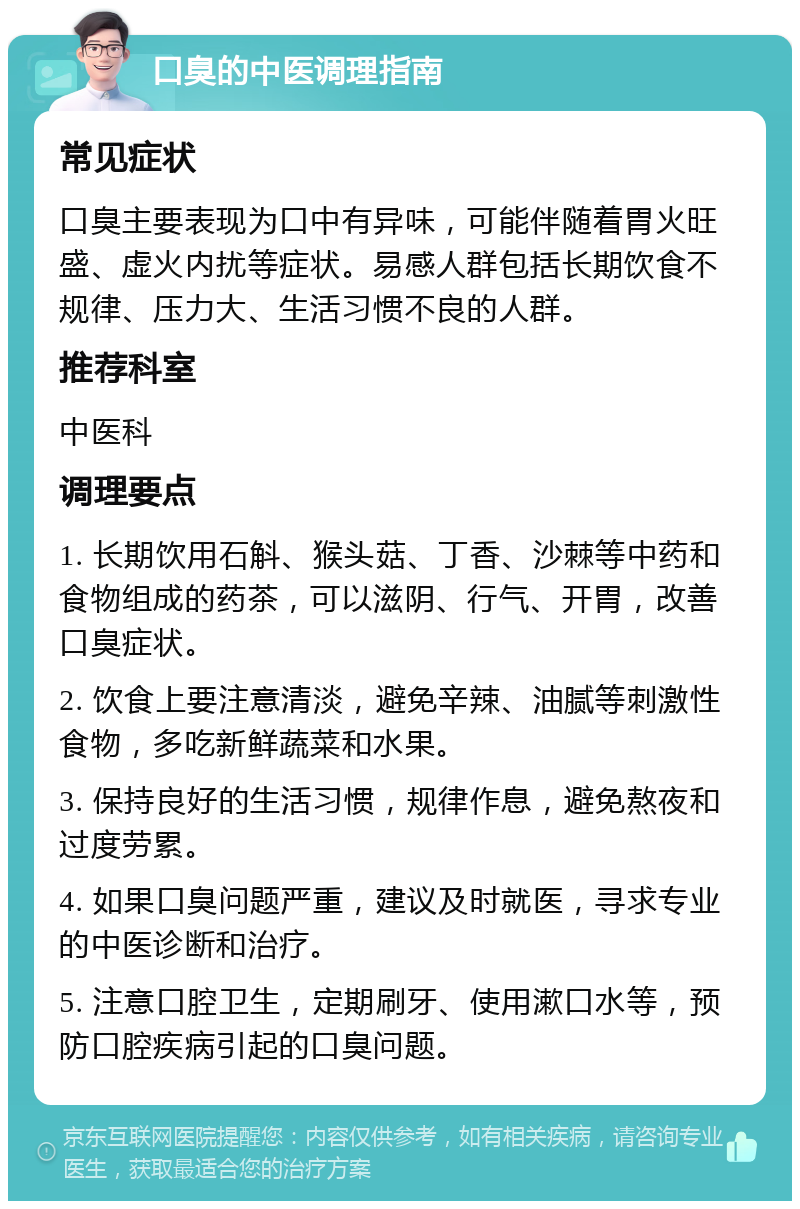 口臭的中医调理指南 常见症状 口臭主要表现为口中有异味，可能伴随着胃火旺盛、虚火内扰等症状。易感人群包括长期饮食不规律、压力大、生活习惯不良的人群。 推荐科室 中医科 调理要点 1. 长期饮用石斛、猴头菇、丁香、沙棘等中药和食物组成的药茶，可以滋阴、行气、开胃，改善口臭症状。 2. 饮食上要注意清淡，避免辛辣、油腻等刺激性食物，多吃新鲜蔬菜和水果。 3. 保持良好的生活习惯，规律作息，避免熬夜和过度劳累。 4. 如果口臭问题严重，建议及时就医，寻求专业的中医诊断和治疗。 5. 注意口腔卫生，定期刷牙、使用漱口水等，预防口腔疾病引起的口臭问题。