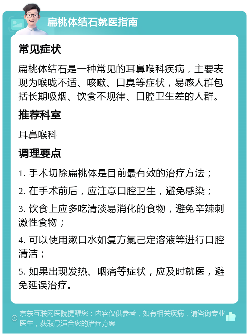 扁桃体结石就医指南 常见症状 扁桃体结石是一种常见的耳鼻喉科疾病，主要表现为喉咙不适、咳嗽、口臭等症状，易感人群包括长期吸烟、饮食不规律、口腔卫生差的人群。 推荐科室 耳鼻喉科 调理要点 1. 手术切除扁桃体是目前最有效的治疗方法； 2. 在手术前后，应注意口腔卫生，避免感染； 3. 饮食上应多吃清淡易消化的食物，避免辛辣刺激性食物； 4. 可以使用漱口水如复方氯己定溶液等进行口腔清洁； 5. 如果出现发热、咽痛等症状，应及时就医，避免延误治疗。