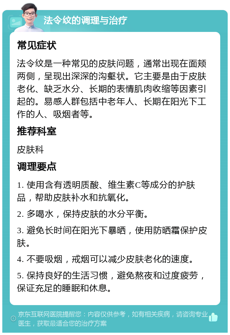 法令纹的调理与治疗 常见症状 法令纹是一种常见的皮肤问题，通常出现在面颊两侧，呈现出深深的沟壑状。它主要是由于皮肤老化、缺乏水分、长期的表情肌肉收缩等因素引起的。易感人群包括中老年人、长期在阳光下工作的人、吸烟者等。 推荐科室 皮肤科 调理要点 1. 使用含有透明质酸、维生素C等成分的护肤品，帮助皮肤补水和抗氧化。 2. 多喝水，保持皮肤的水分平衡。 3. 避免长时间在阳光下暴晒，使用防晒霜保护皮肤。 4. 不要吸烟，戒烟可以减少皮肤老化的速度。 5. 保持良好的生活习惯，避免熬夜和过度疲劳，保证充足的睡眠和休息。