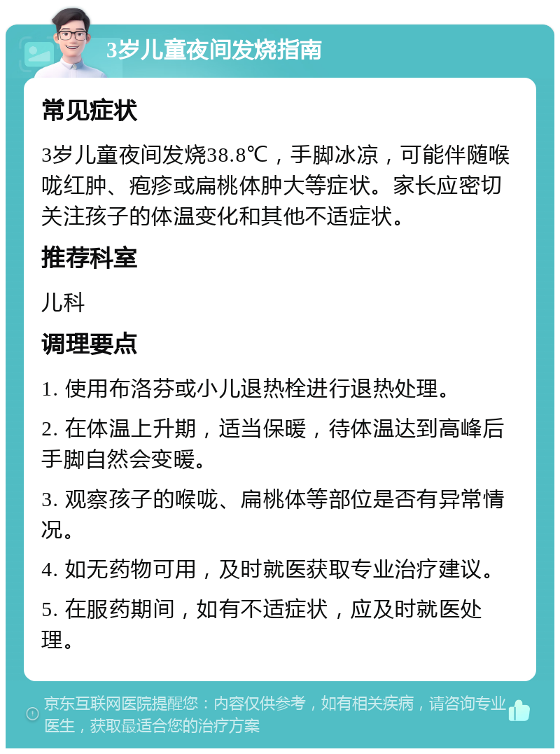 3岁儿童夜间发烧指南 常见症状 3岁儿童夜间发烧38.8℃，手脚冰凉，可能伴随喉咙红肿、疱疹或扁桃体肿大等症状。家长应密切关注孩子的体温变化和其他不适症状。 推荐科室 儿科 调理要点 1. 使用布洛芬或小儿退热栓进行退热处理。 2. 在体温上升期，适当保暖，待体温达到高峰后手脚自然会变暖。 3. 观察孩子的喉咙、扁桃体等部位是否有异常情况。 4. 如无药物可用，及时就医获取专业治疗建议。 5. 在服药期间，如有不适症状，应及时就医处理。