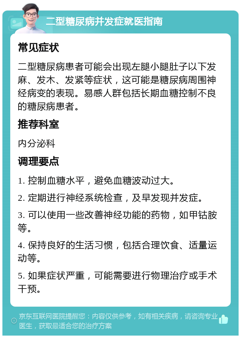 二型糖尿病并发症就医指南 常见症状 二型糖尿病患者可能会出现左腿小腿肚子以下发麻、发木、发紧等症状，这可能是糖尿病周围神经病变的表现。易感人群包括长期血糖控制不良的糖尿病患者。 推荐科室 内分泌科 调理要点 1. 控制血糖水平，避免血糖波动过大。 2. 定期进行神经系统检查，及早发现并发症。 3. 可以使用一些改善神经功能的药物，如甲钴胺等。 4. 保持良好的生活习惯，包括合理饮食、适量运动等。 5. 如果症状严重，可能需要进行物理治疗或手术干预。