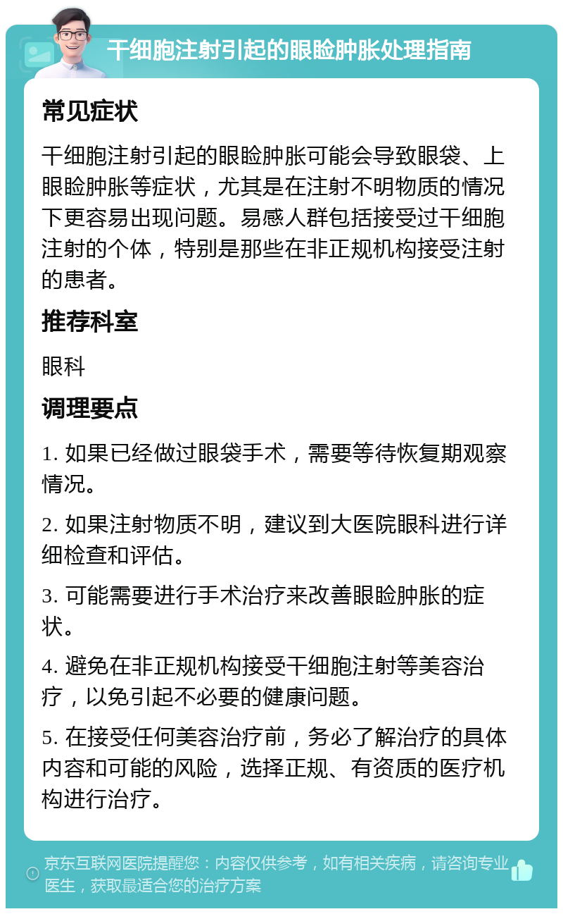 干细胞注射引起的眼睑肿胀处理指南 常见症状 干细胞注射引起的眼睑肿胀可能会导致眼袋、上眼睑肿胀等症状，尤其是在注射不明物质的情况下更容易出现问题。易感人群包括接受过干细胞注射的个体，特别是那些在非正规机构接受注射的患者。 推荐科室 眼科 调理要点 1. 如果已经做过眼袋手术，需要等待恢复期观察情况。 2. 如果注射物质不明，建议到大医院眼科进行详细检查和评估。 3. 可能需要进行手术治疗来改善眼睑肿胀的症状。 4. 避免在非正规机构接受干细胞注射等美容治疗，以免引起不必要的健康问题。 5. 在接受任何美容治疗前，务必了解治疗的具体内容和可能的风险，选择正规、有资质的医疗机构进行治疗。