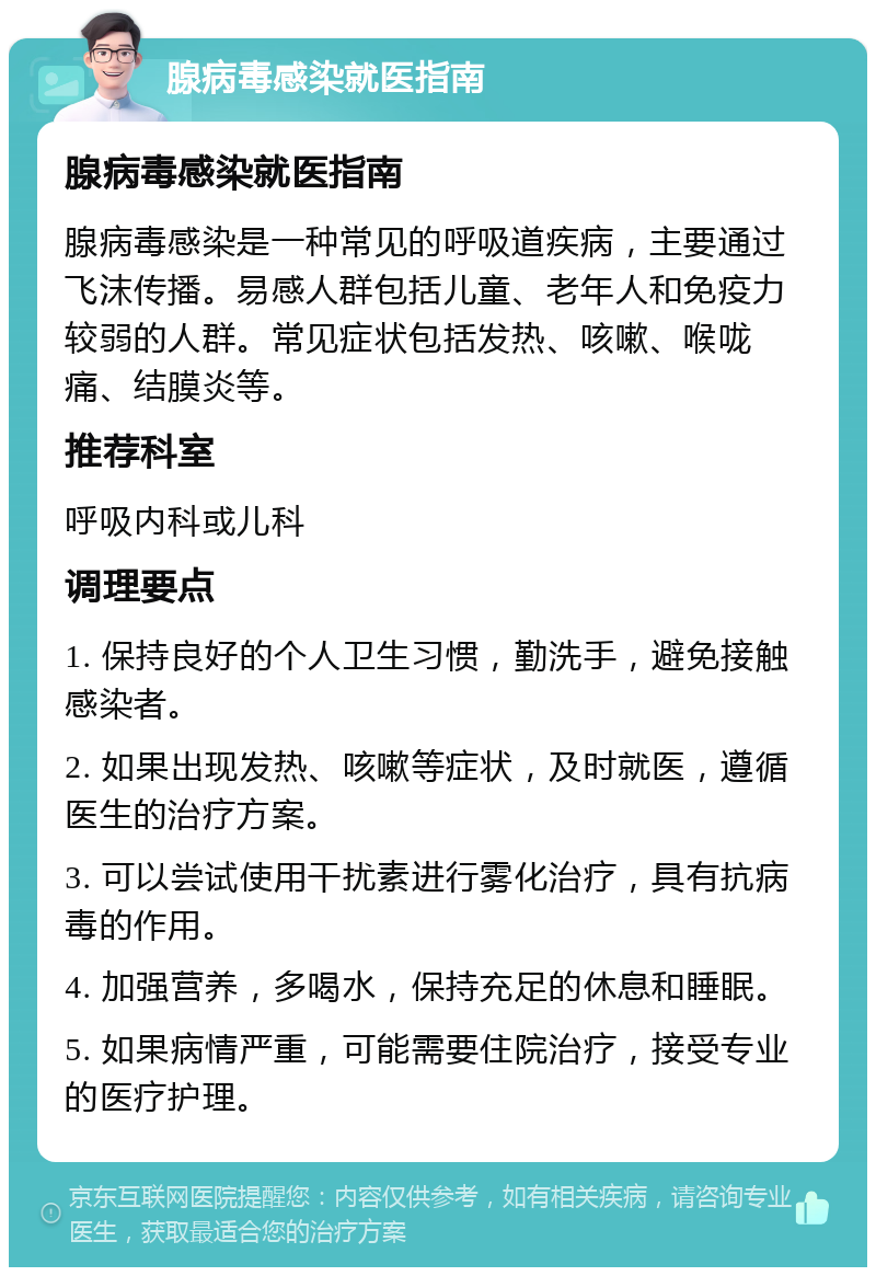 腺病毒感染就医指南 腺病毒感染就医指南 腺病毒感染是一种常见的呼吸道疾病，主要通过飞沫传播。易感人群包括儿童、老年人和免疫力较弱的人群。常见症状包括发热、咳嗽、喉咙痛、结膜炎等。 推荐科室 呼吸内科或儿科 调理要点 1. 保持良好的个人卫生习惯，勤洗手，避免接触感染者。 2. 如果出现发热、咳嗽等症状，及时就医，遵循医生的治疗方案。 3. 可以尝试使用干扰素进行雾化治疗，具有抗病毒的作用。 4. 加强营养，多喝水，保持充足的休息和睡眠。 5. 如果病情严重，可能需要住院治疗，接受专业的医疗护理。