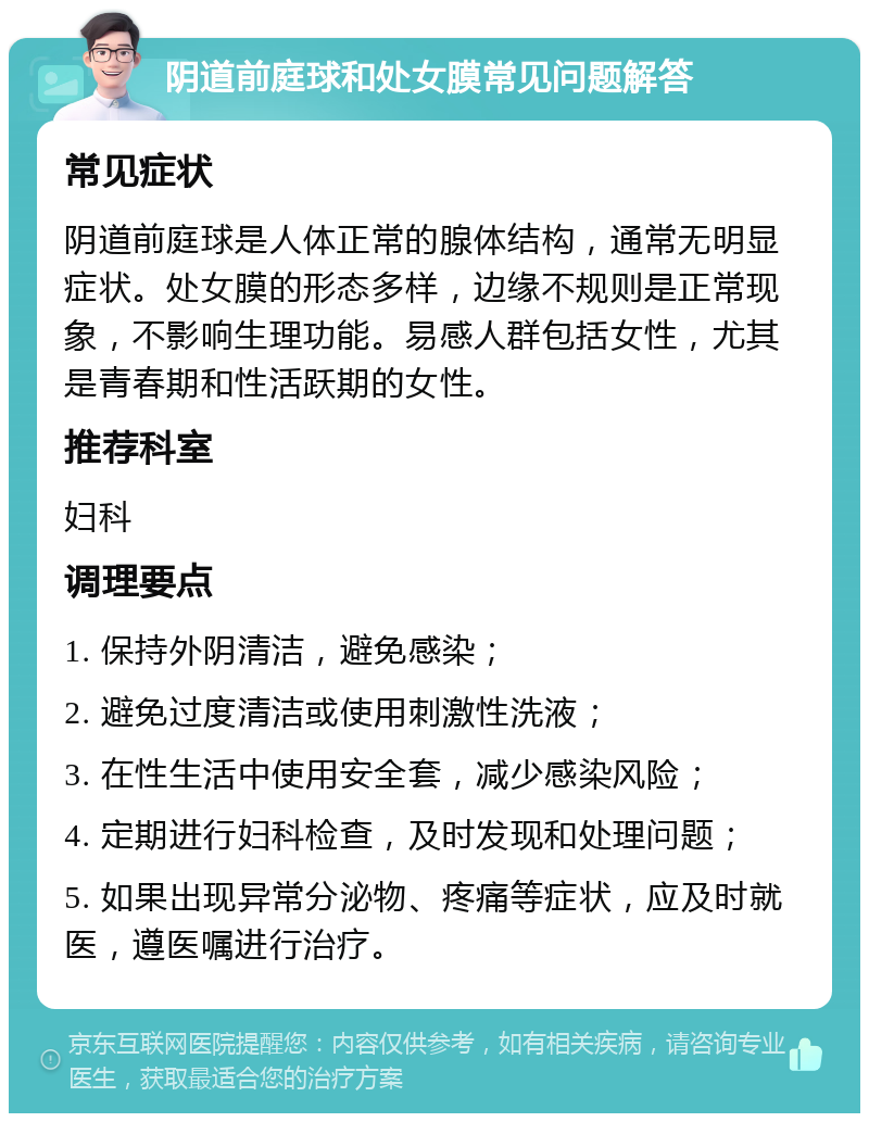 阴道前庭球和处女膜常见问题解答 常见症状 阴道前庭球是人体正常的腺体结构，通常无明显症状。处女膜的形态多样，边缘不规则是正常现象，不影响生理功能。易感人群包括女性，尤其是青春期和性活跃期的女性。 推荐科室 妇科 调理要点 1. 保持外阴清洁，避免感染； 2. 避免过度清洁或使用刺激性洗液； 3. 在性生活中使用安全套，减少感染风险； 4. 定期进行妇科检查，及时发现和处理问题； 5. 如果出现异常分泌物、疼痛等症状，应及时就医，遵医嘱进行治疗。