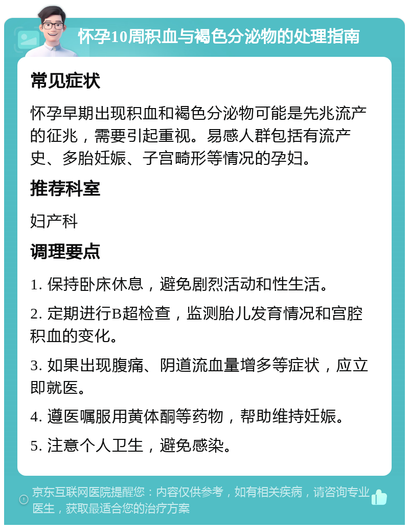 怀孕10周积血与褐色分泌物的处理指南 常见症状 怀孕早期出现积血和褐色分泌物可能是先兆流产的征兆，需要引起重视。易感人群包括有流产史、多胎妊娠、子宫畸形等情况的孕妇。 推荐科室 妇产科 调理要点 1. 保持卧床休息，避免剧烈活动和性生活。 2. 定期进行B超检查，监测胎儿发育情况和宫腔积血的变化。 3. 如果出现腹痛、阴道流血量增多等症状，应立即就医。 4. 遵医嘱服用黄体酮等药物，帮助维持妊娠。 5. 注意个人卫生，避免感染。