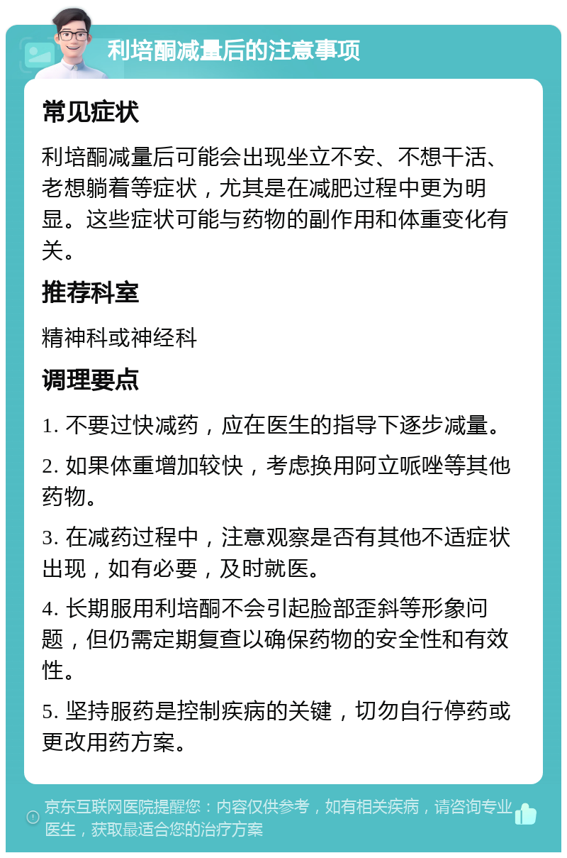 利培酮减量后的注意事项 常见症状 利培酮减量后可能会出现坐立不安、不想干活、老想躺着等症状，尤其是在减肥过程中更为明显。这些症状可能与药物的副作用和体重变化有关。 推荐科室 精神科或神经科 调理要点 1. 不要过快减药，应在医生的指导下逐步减量。 2. 如果体重增加较快，考虑换用阿立哌唑等其他药物。 3. 在减药过程中，注意观察是否有其他不适症状出现，如有必要，及时就医。 4. 长期服用利培酮不会引起脸部歪斜等形象问题，但仍需定期复查以确保药物的安全性和有效性。 5. 坚持服药是控制疾病的关键，切勿自行停药或更改用药方案。