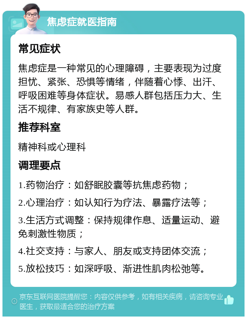 焦虑症就医指南 常见症状 焦虑症是一种常见的心理障碍，主要表现为过度担忧、紧张、恐惧等情绪，伴随着心悸、出汗、呼吸困难等身体症状。易感人群包括压力大、生活不规律、有家族史等人群。 推荐科室 精神科或心理科 调理要点 1.药物治疗：如舒眠胶囊等抗焦虑药物； 2.心理治疗：如认知行为疗法、暴露疗法等； 3.生活方式调整：保持规律作息、适量运动、避免刺激性物质； 4.社交支持：与家人、朋友或支持团体交流； 5.放松技巧：如深呼吸、渐进性肌肉松弛等。