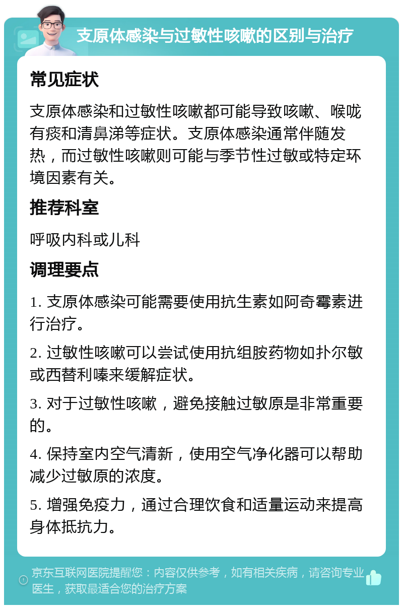 支原体感染与过敏性咳嗽的区别与治疗 常见症状 支原体感染和过敏性咳嗽都可能导致咳嗽、喉咙有痰和清鼻涕等症状。支原体感染通常伴随发热，而过敏性咳嗽则可能与季节性过敏或特定环境因素有关。 推荐科室 呼吸内科或儿科 调理要点 1. 支原体感染可能需要使用抗生素如阿奇霉素进行治疗。 2. 过敏性咳嗽可以尝试使用抗组胺药物如扑尔敏或西替利嗪来缓解症状。 3. 对于过敏性咳嗽，避免接触过敏原是非常重要的。 4. 保持室内空气清新，使用空气净化器可以帮助减少过敏原的浓度。 5. 增强免疫力，通过合理饮食和适量运动来提高身体抵抗力。