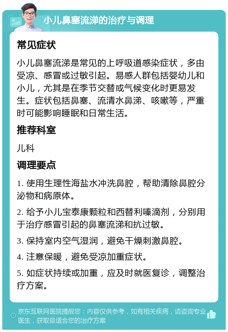 小儿鼻塞流涕的治疗与调理 常见症状 小儿鼻塞流涕是常见的上呼吸道感染症状，多由受凉、感冒或过敏引起。易感人群包括婴幼儿和小儿，尤其是在季节交替或气候变化时更易发生。症状包括鼻塞、流清水鼻涕、咳嗽等，严重时可能影响睡眠和日常生活。 推荐科室 儿科 调理要点 1. 使用生理性海盐水冲洗鼻腔，帮助清除鼻腔分泌物和病原体。 2. 给予小儿宝泰康颗粒和西替利嗪滴剂，分别用于治疗感冒引起的鼻塞流涕和抗过敏。 3. 保持室内空气湿润，避免干燥刺激鼻腔。 4. 注意保暖，避免受凉加重症状。 5. 如症状持续或加重，应及时就医复诊，调整治疗方案。