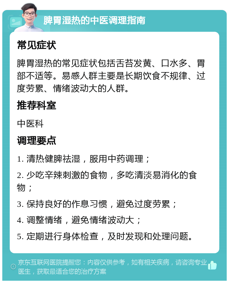 脾胃湿热的中医调理指南 常见症状 脾胃湿热的常见症状包括舌苔发黄、口水多、胃部不适等。易感人群主要是长期饮食不规律、过度劳累、情绪波动大的人群。 推荐科室 中医科 调理要点 1. 清热健脾祛湿，服用中药调理； 2. 少吃辛辣刺激的食物，多吃清淡易消化的食物； 3. 保持良好的作息习惯，避免过度劳累； 4. 调整情绪，避免情绪波动大； 5. 定期进行身体检查，及时发现和处理问题。