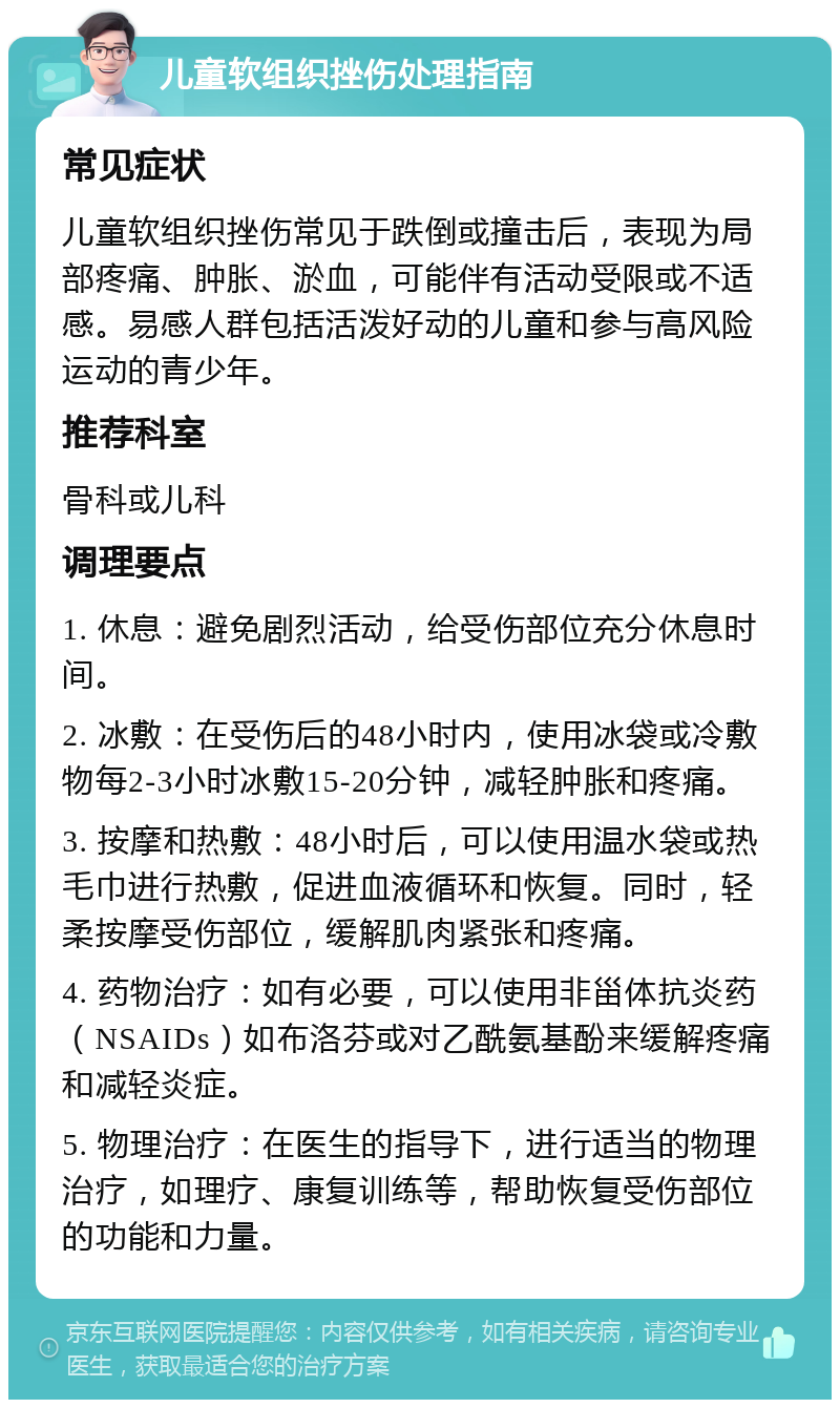 儿童软组织挫伤处理指南 常见症状 儿童软组织挫伤常见于跌倒或撞击后，表现为局部疼痛、肿胀、淤血，可能伴有活动受限或不适感。易感人群包括活泼好动的儿童和参与高风险运动的青少年。 推荐科室 骨科或儿科 调理要点 1. 休息：避免剧烈活动，给受伤部位充分休息时间。 2. 冰敷：在受伤后的48小时内，使用冰袋或冷敷物每2-3小时冰敷15-20分钟，减轻肿胀和疼痛。 3. 按摩和热敷：48小时后，可以使用温水袋或热毛巾进行热敷，促进血液循环和恢复。同时，轻柔按摩受伤部位，缓解肌肉紧张和疼痛。 4. 药物治疗：如有必要，可以使用非甾体抗炎药（NSAIDs）如布洛芬或对乙酰氨基酚来缓解疼痛和减轻炎症。 5. 物理治疗：在医生的指导下，进行适当的物理治疗，如理疗、康复训练等，帮助恢复受伤部位的功能和力量。