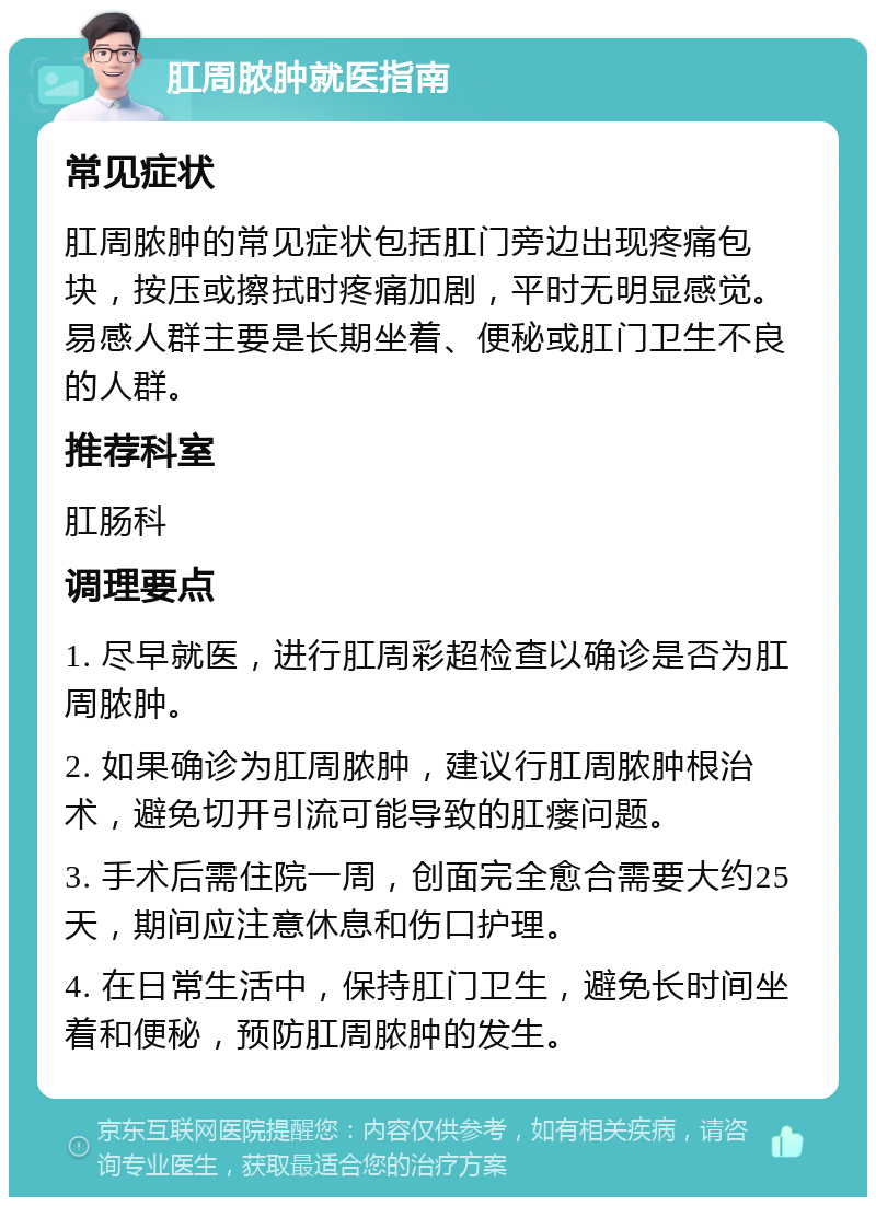 肛周脓肿就医指南 常见症状 肛周脓肿的常见症状包括肛门旁边出现疼痛包块，按压或擦拭时疼痛加剧，平时无明显感觉。易感人群主要是长期坐着、便秘或肛门卫生不良的人群。 推荐科室 肛肠科 调理要点 1. 尽早就医，进行肛周彩超检查以确诊是否为肛周脓肿。 2. 如果确诊为肛周脓肿，建议行肛周脓肿根治术，避免切开引流可能导致的肛瘘问题。 3. 手术后需住院一周，创面完全愈合需要大约25天，期间应注意休息和伤口护理。 4. 在日常生活中，保持肛门卫生，避免长时间坐着和便秘，预防肛周脓肿的发生。