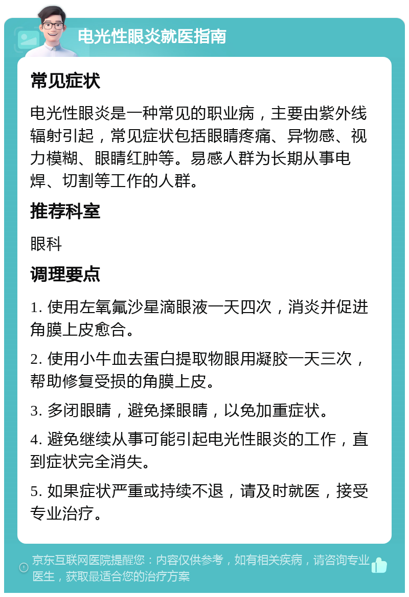 电光性眼炎就医指南 常见症状 电光性眼炎是一种常见的职业病，主要由紫外线辐射引起，常见症状包括眼睛疼痛、异物感、视力模糊、眼睛红肿等。易感人群为长期从事电焊、切割等工作的人群。 推荐科室 眼科 调理要点 1. 使用左氧氟沙星滴眼液一天四次，消炎并促进角膜上皮愈合。 2. 使用小牛血去蛋白提取物眼用凝胶一天三次，帮助修复受损的角膜上皮。 3. 多闭眼睛，避免揉眼睛，以免加重症状。 4. 避免继续从事可能引起电光性眼炎的工作，直到症状完全消失。 5. 如果症状严重或持续不退，请及时就医，接受专业治疗。