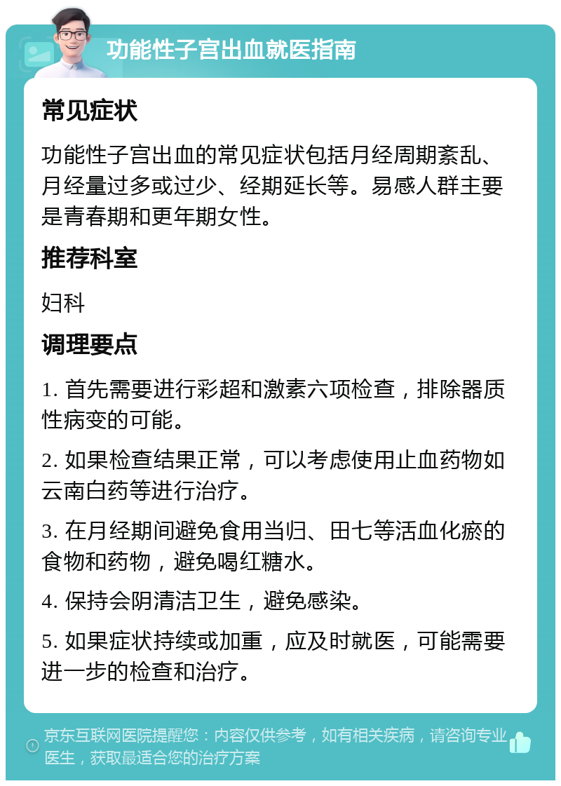 功能性子宫出血就医指南 常见症状 功能性子宫出血的常见症状包括月经周期紊乱、月经量过多或过少、经期延长等。易感人群主要是青春期和更年期女性。 推荐科室 妇科 调理要点 1. 首先需要进行彩超和激素六项检查，排除器质性病变的可能。 2. 如果检查结果正常，可以考虑使用止血药物如云南白药等进行治疗。 3. 在月经期间避免食用当归、田七等活血化瘀的食物和药物，避免喝红糖水。 4. 保持会阴清洁卫生，避免感染。 5. 如果症状持续或加重，应及时就医，可能需要进一步的检查和治疗。