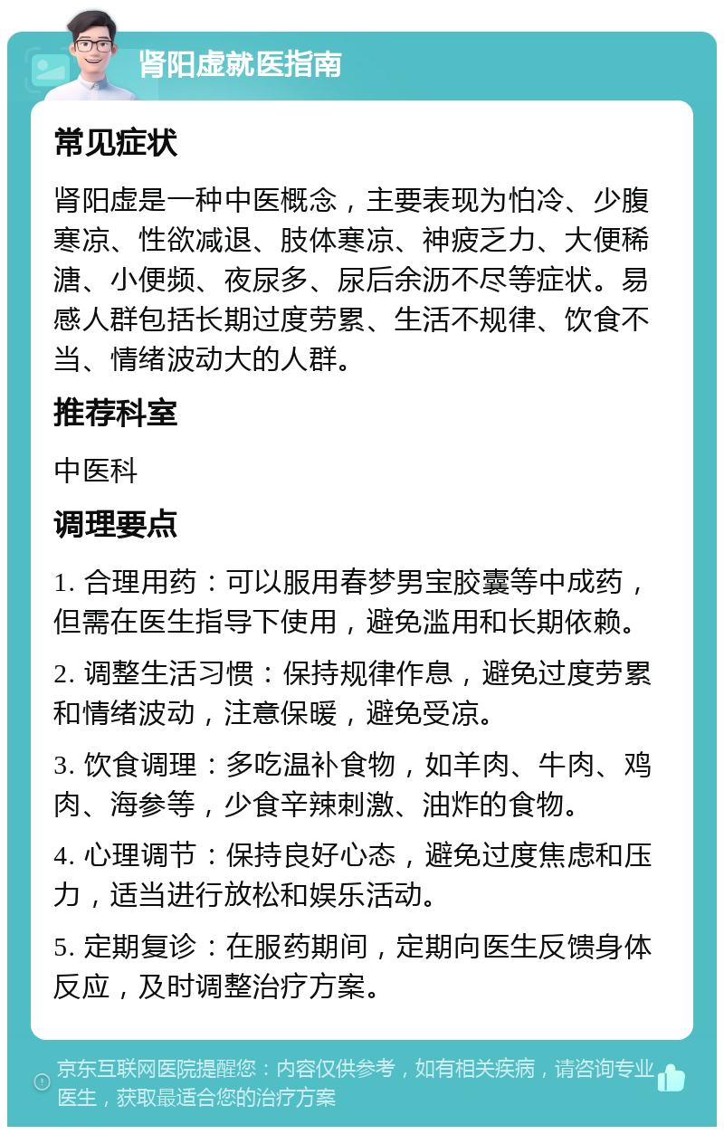 肾阳虚就医指南 常见症状 肾阳虚是一种中医概念，主要表现为怕冷、少腹寒凉、性欲减退、肢体寒凉、神疲乏力、大便稀溏、小便频、夜尿多、尿后余沥不尽等症状。易感人群包括长期过度劳累、生活不规律、饮食不当、情绪波动大的人群。 推荐科室 中医科 调理要点 1. 合理用药：可以服用春梦男宝胶囊等中成药，但需在医生指导下使用，避免滥用和长期依赖。 2. 调整生活习惯：保持规律作息，避免过度劳累和情绪波动，注意保暖，避免受凉。 3. 饮食调理：多吃温补食物，如羊肉、牛肉、鸡肉、海参等，少食辛辣刺激、油炸的食物。 4. 心理调节：保持良好心态，避免过度焦虑和压力，适当进行放松和娱乐活动。 5. 定期复诊：在服药期间，定期向医生反馈身体反应，及时调整治疗方案。