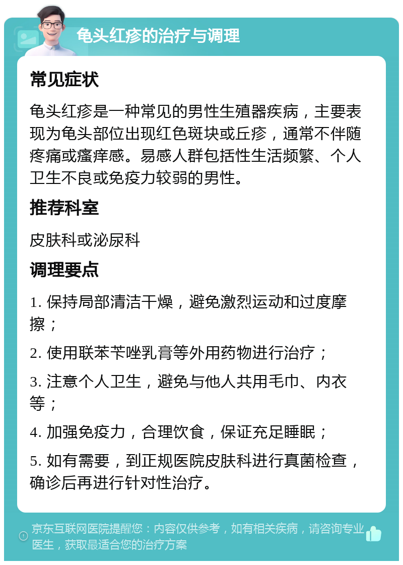 龟头红疹的治疗与调理 常见症状 龟头红疹是一种常见的男性生殖器疾病，主要表现为龟头部位出现红色斑块或丘疹，通常不伴随疼痛或瘙痒感。易感人群包括性生活频繁、个人卫生不良或免疫力较弱的男性。 推荐科室 皮肤科或泌尿科 调理要点 1. 保持局部清洁干燥，避免激烈运动和过度摩擦； 2. 使用联苯苄唑乳膏等外用药物进行治疗； 3. 注意个人卫生，避免与他人共用毛巾、内衣等； 4. 加强免疫力，合理饮食，保证充足睡眠； 5. 如有需要，到正规医院皮肤科进行真菌检查，确诊后再进行针对性治疗。