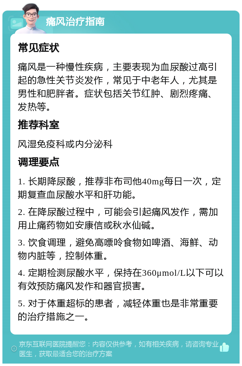 痛风治疗指南 常见症状 痛风是一种慢性疾病，主要表现为血尿酸过高引起的急性关节炎发作，常见于中老年人，尤其是男性和肥胖者。症状包括关节红肿、剧烈疼痛、发热等。 推荐科室 风湿免疫科或内分泌科 调理要点 1. 长期降尿酸，推荐非布司他40mg每日一次，定期复查血尿酸水平和肝功能。 2. 在降尿酸过程中，可能会引起痛风发作，需加用止痛药物如安康信或秋水仙碱。 3. 饮食调理，避免高嘌呤食物如啤酒、海鲜、动物内脏等，控制体重。 4. 定期检测尿酸水平，保持在360μmol/L以下可以有效预防痛风发作和器官损害。 5. 对于体重超标的患者，减轻体重也是非常重要的治疗措施之一。