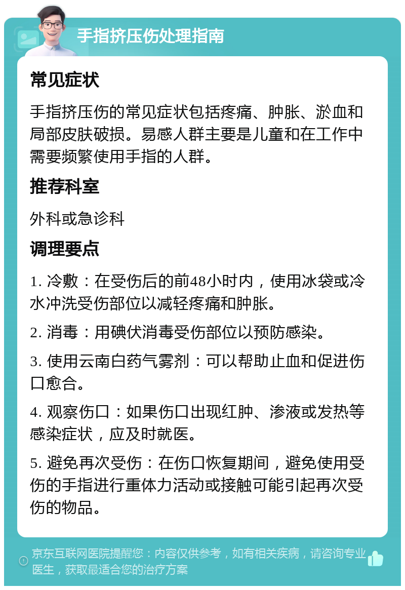 手指挤压伤处理指南 常见症状 手指挤压伤的常见症状包括疼痛、肿胀、淤血和局部皮肤破损。易感人群主要是儿童和在工作中需要频繁使用手指的人群。 推荐科室 外科或急诊科 调理要点 1. 冷敷：在受伤后的前48小时内，使用冰袋或冷水冲洗受伤部位以减轻疼痛和肿胀。 2. 消毒：用碘伏消毒受伤部位以预防感染。 3. 使用云南白药气雾剂：可以帮助止血和促进伤口愈合。 4. 观察伤口：如果伤口出现红肿、渗液或发热等感染症状，应及时就医。 5. 避免再次受伤：在伤口恢复期间，避免使用受伤的手指进行重体力活动或接触可能引起再次受伤的物品。