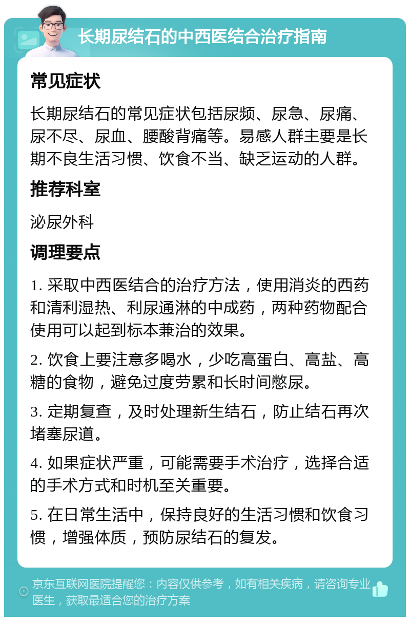 长期尿结石的中西医结合治疗指南 常见症状 长期尿结石的常见症状包括尿频、尿急、尿痛、尿不尽、尿血、腰酸背痛等。易感人群主要是长期不良生活习惯、饮食不当、缺乏运动的人群。 推荐科室 泌尿外科 调理要点 1. 采取中西医结合的治疗方法，使用消炎的西药和清利湿热、利尿通淋的中成药，两种药物配合使用可以起到标本兼治的效果。 2. 饮食上要注意多喝水，少吃高蛋白、高盐、高糖的食物，避免过度劳累和长时间憋尿。 3. 定期复查，及时处理新生结石，防止结石再次堵塞尿道。 4. 如果症状严重，可能需要手术治疗，选择合适的手术方式和时机至关重要。 5. 在日常生活中，保持良好的生活习惯和饮食习惯，增强体质，预防尿结石的复发。