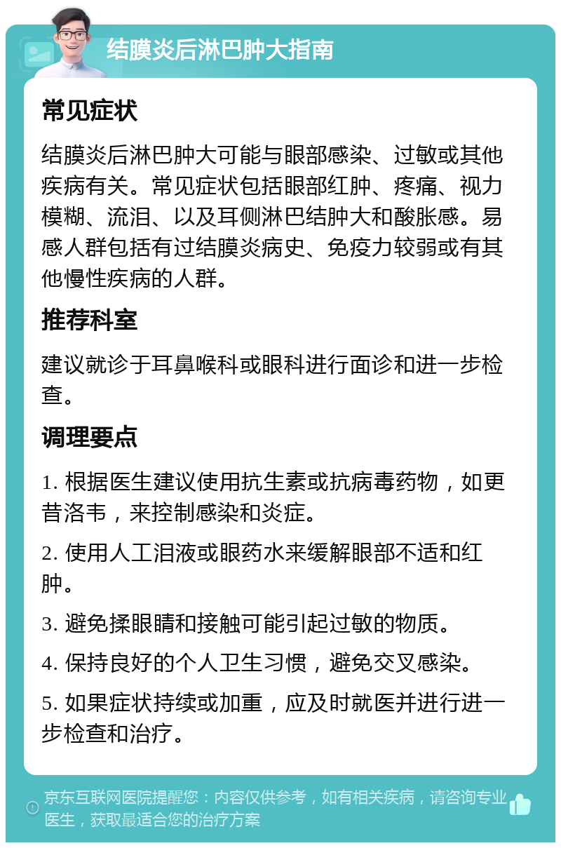 结膜炎后淋巴肿大指南 常见症状 结膜炎后淋巴肿大可能与眼部感染、过敏或其他疾病有关。常见症状包括眼部红肿、疼痛、视力模糊、流泪、以及耳侧淋巴结肿大和酸胀感。易感人群包括有过结膜炎病史、免疫力较弱或有其他慢性疾病的人群。 推荐科室 建议就诊于耳鼻喉科或眼科进行面诊和进一步检查。 调理要点 1. 根据医生建议使用抗生素或抗病毒药物，如更昔洛韦，来控制感染和炎症。 2. 使用人工泪液或眼药水来缓解眼部不适和红肿。 3. 避免揉眼睛和接触可能引起过敏的物质。 4. 保持良好的个人卫生习惯，避免交叉感染。 5. 如果症状持续或加重，应及时就医并进行进一步检查和治疗。