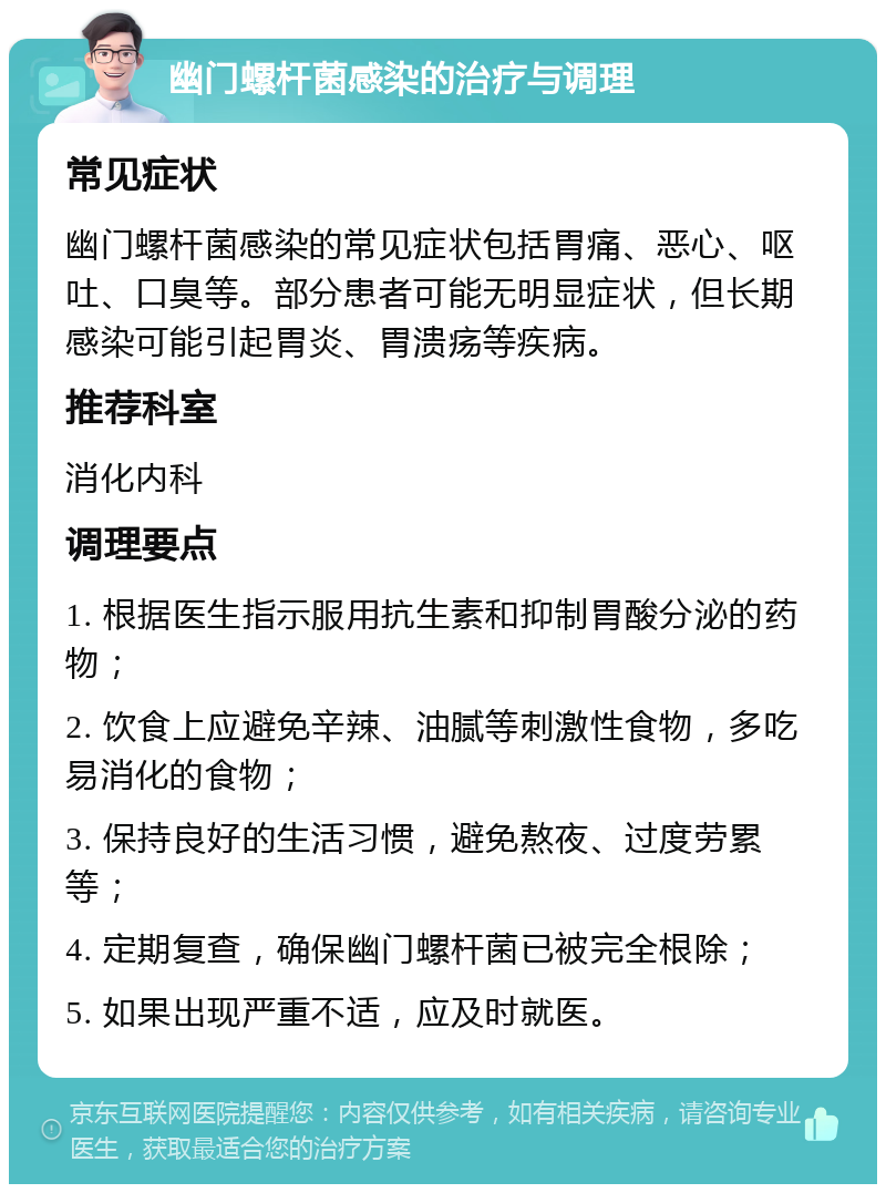 幽门螺杆菌感染的治疗与调理 常见症状 幽门螺杆菌感染的常见症状包括胃痛、恶心、呕吐、口臭等。部分患者可能无明显症状，但长期感染可能引起胃炎、胃溃疡等疾病。 推荐科室 消化内科 调理要点 1. 根据医生指示服用抗生素和抑制胃酸分泌的药物； 2. 饮食上应避免辛辣、油腻等刺激性食物，多吃易消化的食物； 3. 保持良好的生活习惯，避免熬夜、过度劳累等； 4. 定期复查，确保幽门螺杆菌已被完全根除； 5. 如果出现严重不适，应及时就医。