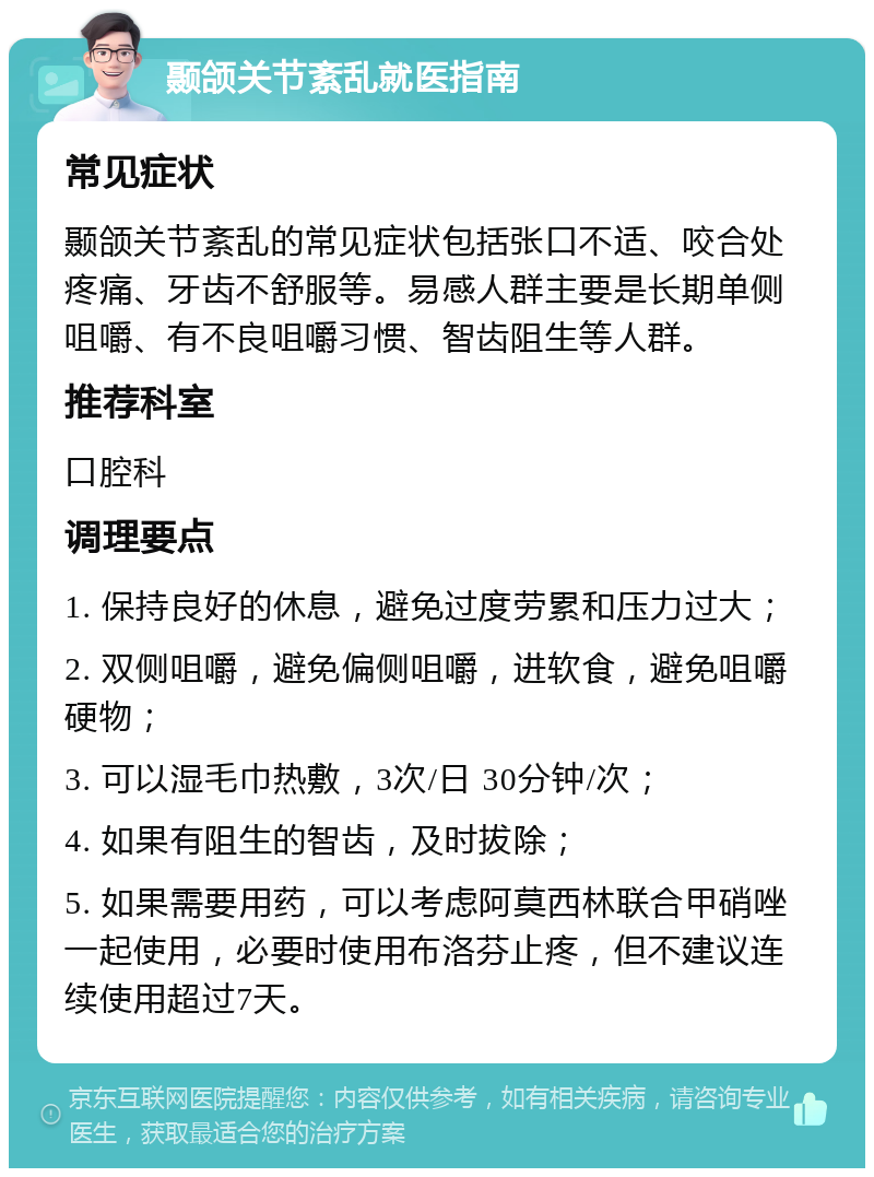 颞颌关节紊乱就医指南 常见症状 颞颌关节紊乱的常见症状包括张口不适、咬合处疼痛、牙齿不舒服等。易感人群主要是长期单侧咀嚼、有不良咀嚼习惯、智齿阻生等人群。 推荐科室 口腔科 调理要点 1. 保持良好的休息，避免过度劳累和压力过大； 2. 双侧咀嚼，避免偏侧咀嚼，进软食，避免咀嚼硬物； 3. 可以湿毛巾热敷，3次/日 30分钟/次； 4. 如果有阻生的智齿，及时拔除； 5. 如果需要用药，可以考虑阿莫西林联合甲硝唑一起使用，必要时使用布洛芬止疼，但不建议连续使用超过7天。