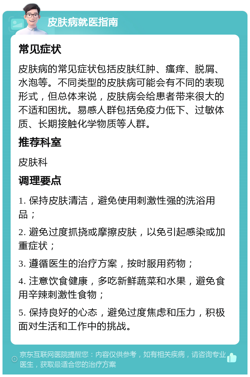 皮肤病就医指南 常见症状 皮肤病的常见症状包括皮肤红肿、瘙痒、脱屑、水泡等。不同类型的皮肤病可能会有不同的表现形式，但总体来说，皮肤病会给患者带来很大的不适和困扰。易感人群包括免疫力低下、过敏体质、长期接触化学物质等人群。 推荐科室 皮肤科 调理要点 1. 保持皮肤清洁，避免使用刺激性强的洗浴用品； 2. 避免过度抓挠或摩擦皮肤，以免引起感染或加重症状； 3. 遵循医生的治疗方案，按时服用药物； 4. 注意饮食健康，多吃新鲜蔬菜和水果，避免食用辛辣刺激性食物； 5. 保持良好的心态，避免过度焦虑和压力，积极面对生活和工作中的挑战。