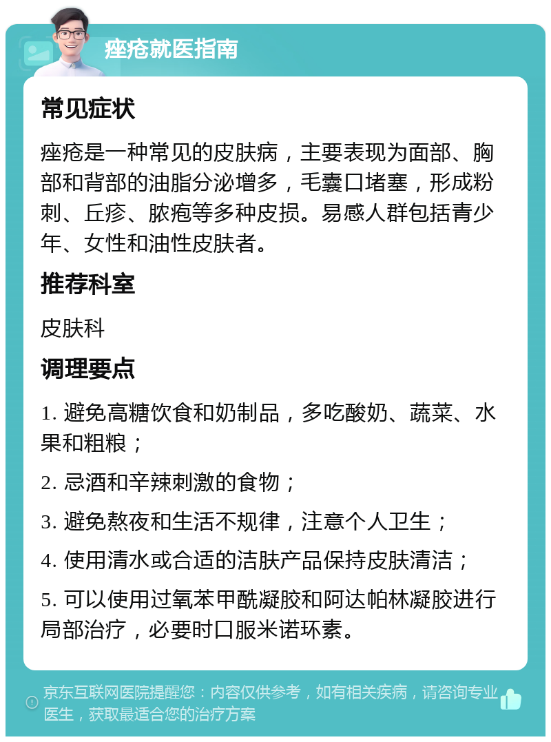 痤疮就医指南 常见症状 痤疮是一种常见的皮肤病，主要表现为面部、胸部和背部的油脂分泌增多，毛囊口堵塞，形成粉刺、丘疹、脓疱等多种皮损。易感人群包括青少年、女性和油性皮肤者。 推荐科室 皮肤科 调理要点 1. 避免高糖饮食和奶制品，多吃酸奶、蔬菜、水果和粗粮； 2. 忌酒和辛辣刺激的食物； 3. 避免熬夜和生活不规律，注意个人卫生； 4. 使用清水或合适的洁肤产品保持皮肤清洁； 5. 可以使用过氧苯甲酰凝胶和阿达帕林凝胶进行局部治疗，必要时口服米诺环素。