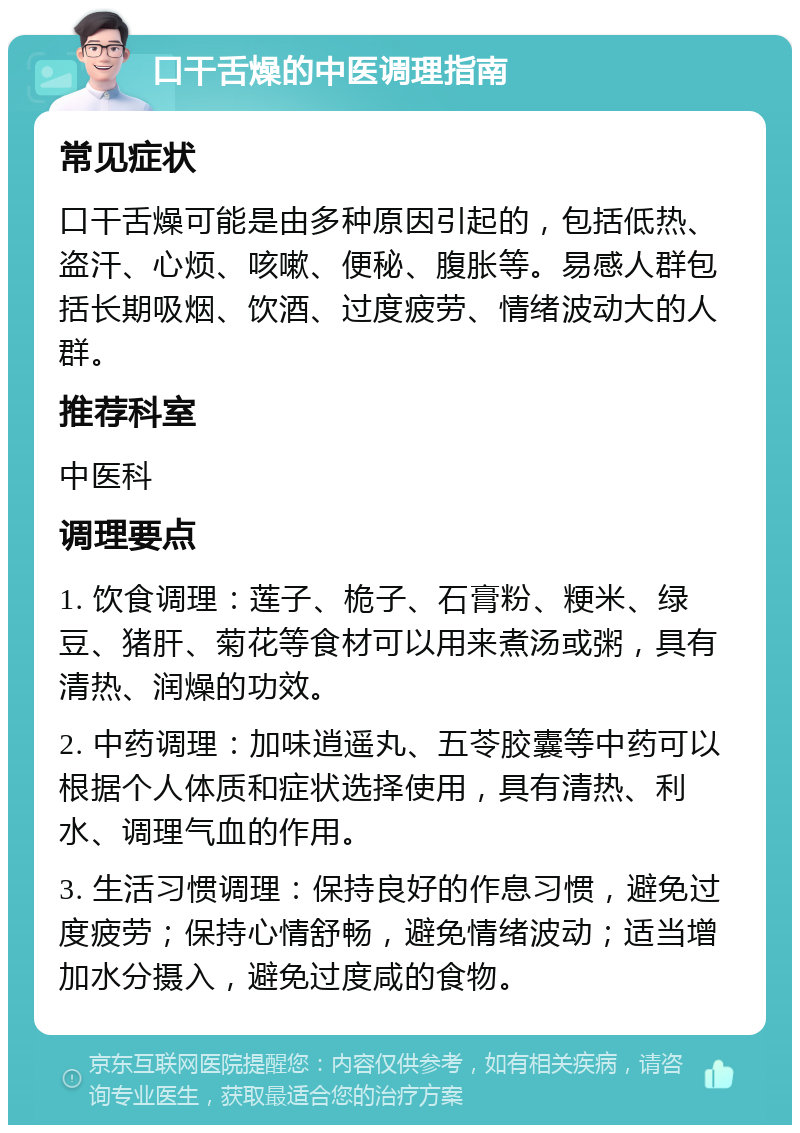 口干舌燥的中医调理指南 常见症状 口干舌燥可能是由多种原因引起的，包括低热、盗汗、心烦、咳嗽、便秘、腹胀等。易感人群包括长期吸烟、饮酒、过度疲劳、情绪波动大的人群。 推荐科室 中医科 调理要点 1. 饮食调理：莲子、桅子、石膏粉、粳米、绿豆、猪肝、菊花等食材可以用来煮汤或粥，具有清热、润燥的功效。 2. 中药调理：加味逍遥丸、五苓胶囊等中药可以根据个人体质和症状选择使用，具有清热、利水、调理气血的作用。 3. 生活习惯调理：保持良好的作息习惯，避免过度疲劳；保持心情舒畅，避免情绪波动；适当增加水分摄入，避免过度咸的食物。