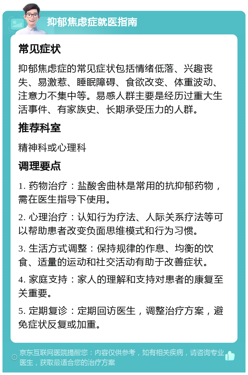 抑郁焦虑症就医指南 常见症状 抑郁焦虑症的常见症状包括情绪低落、兴趣丧失、易激惹、睡眠障碍、食欲改变、体重波动、注意力不集中等。易感人群主要是经历过重大生活事件、有家族史、长期承受压力的人群。 推荐科室 精神科或心理科 调理要点 1. 药物治疗：盐酸舍曲林是常用的抗抑郁药物，需在医生指导下使用。 2. 心理治疗：认知行为疗法、人际关系疗法等可以帮助患者改变负面思维模式和行为习惯。 3. 生活方式调整：保持规律的作息、均衡的饮食、适量的运动和社交活动有助于改善症状。 4. 家庭支持：家人的理解和支持对患者的康复至关重要。 5. 定期复诊：定期回访医生，调整治疗方案，避免症状反复或加重。