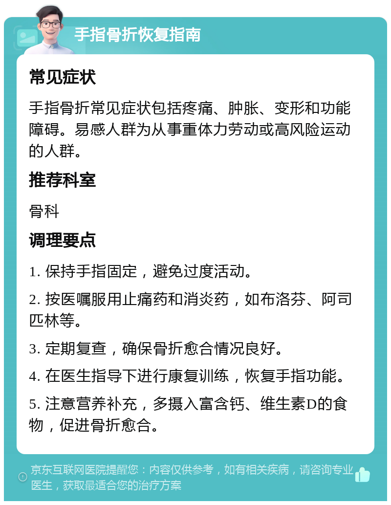 手指骨折恢复指南 常见症状 手指骨折常见症状包括疼痛、肿胀、变形和功能障碍。易感人群为从事重体力劳动或高风险运动的人群。 推荐科室 骨科 调理要点 1. 保持手指固定，避免过度活动。 2. 按医嘱服用止痛药和消炎药，如布洛芬、阿司匹林等。 3. 定期复查，确保骨折愈合情况良好。 4. 在医生指导下进行康复训练，恢复手指功能。 5. 注意营养补充，多摄入富含钙、维生素D的食物，促进骨折愈合。