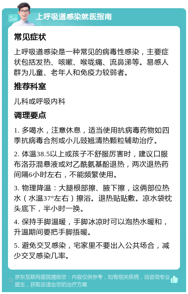 上呼吸道感染就医指南 常见症状 上呼吸道感染是一种常见的病毒性感染，主要症状包括发热、咳嗽、喉咙痛、流鼻涕等。易感人群为儿童、老年人和免疫力较弱者。 推荐科室 儿科或呼吸内科 调理要点 1. 多喝水，注意休息，适当使用抗病毒药物如四季抗病毒合剂或小儿豉翘清热颗粒辅助治疗。 2. 体温38.5以上或孩子不舒服厉害时，建议口服布洛芬混悬液或对乙酰氨基酚退热，两次退热药间隔6小时左右，不能频繁使用。 3. 物理降温：大腿根部擦、腋下擦，这俩部位热水（水温37°左右）擦浴。退热贴贴敷。凉水袋枕头底下，半小时一换。 4. 保持手脚温暖，手脚冰凉时可以泡热水暖和，升温期间要把手脚捂暖。 5. 避免交叉感染，宅家里不要出入公共场合，减少交叉感染几率。