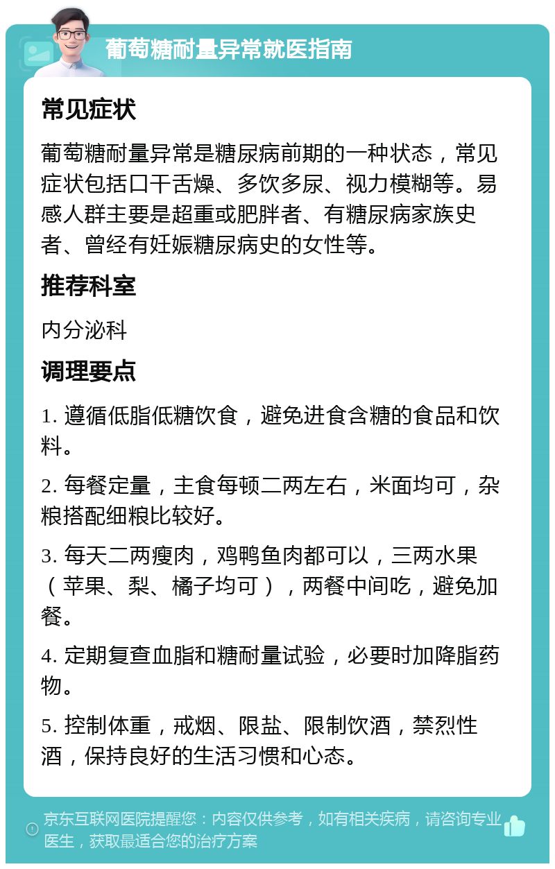 葡萄糖耐量异常就医指南 常见症状 葡萄糖耐量异常是糖尿病前期的一种状态，常见症状包括口干舌燥、多饮多尿、视力模糊等。易感人群主要是超重或肥胖者、有糖尿病家族史者、曾经有妊娠糖尿病史的女性等。 推荐科室 内分泌科 调理要点 1. 遵循低脂低糖饮食，避免进食含糖的食品和饮料。 2. 每餐定量，主食每顿二两左右，米面均可，杂粮搭配细粮比较好。 3. 每天二两瘦肉，鸡鸭鱼肉都可以，三两水果（苹果、梨、橘子均可），两餐中间吃，避免加餐。 4. 定期复查血脂和糖耐量试验，必要时加降脂药物。 5. 控制体重，戒烟、限盐、限制饮酒，禁烈性酒，保持良好的生活习惯和心态。