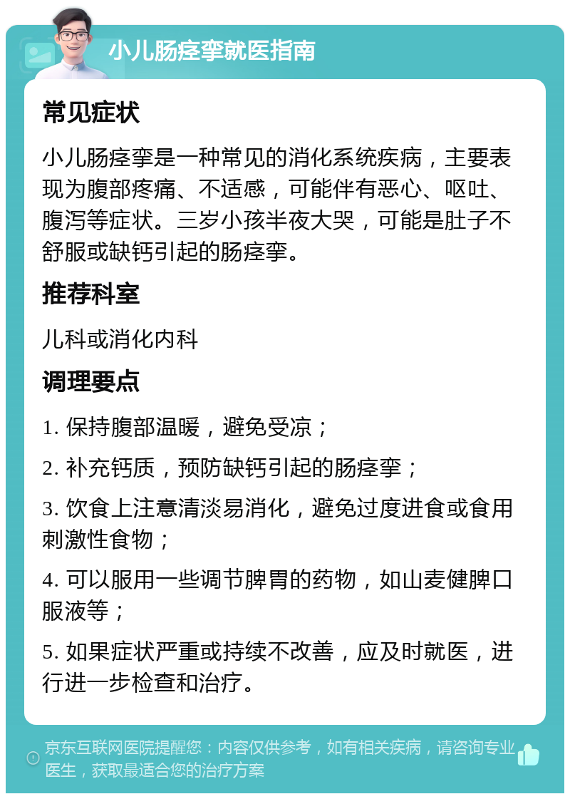 小儿肠痉挛就医指南 常见症状 小儿肠痉挛是一种常见的消化系统疾病，主要表现为腹部疼痛、不适感，可能伴有恶心、呕吐、腹泻等症状。三岁小孩半夜大哭，可能是肚子不舒服或缺钙引起的肠痉挛。 推荐科室 儿科或消化内科 调理要点 1. 保持腹部温暖，避免受凉； 2. 补充钙质，预防缺钙引起的肠痉挛； 3. 饮食上注意清淡易消化，避免过度进食或食用刺激性食物； 4. 可以服用一些调节脾胃的药物，如山麦健脾口服液等； 5. 如果症状严重或持续不改善，应及时就医，进行进一步检查和治疗。