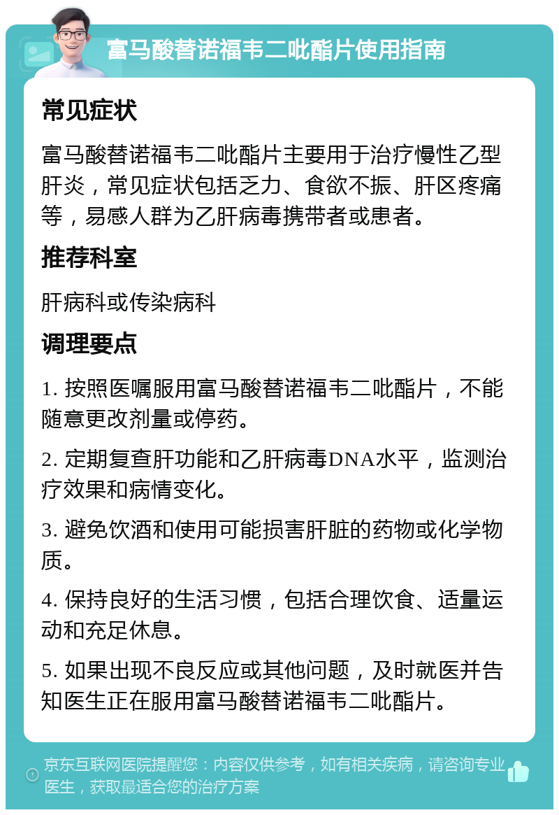 富马酸替诺福韦二吡酯片使用指南 常见症状 富马酸替诺福韦二吡酯片主要用于治疗慢性乙型肝炎，常见症状包括乏力、食欲不振、肝区疼痛等，易感人群为乙肝病毒携带者或患者。 推荐科室 肝病科或传染病科 调理要点 1. 按照医嘱服用富马酸替诺福韦二吡酯片，不能随意更改剂量或停药。 2. 定期复查肝功能和乙肝病毒DNA水平，监测治疗效果和病情变化。 3. 避免饮酒和使用可能损害肝脏的药物或化学物质。 4. 保持良好的生活习惯，包括合理饮食、适量运动和充足休息。 5. 如果出现不良反应或其他问题，及时就医并告知医生正在服用富马酸替诺福韦二吡酯片。