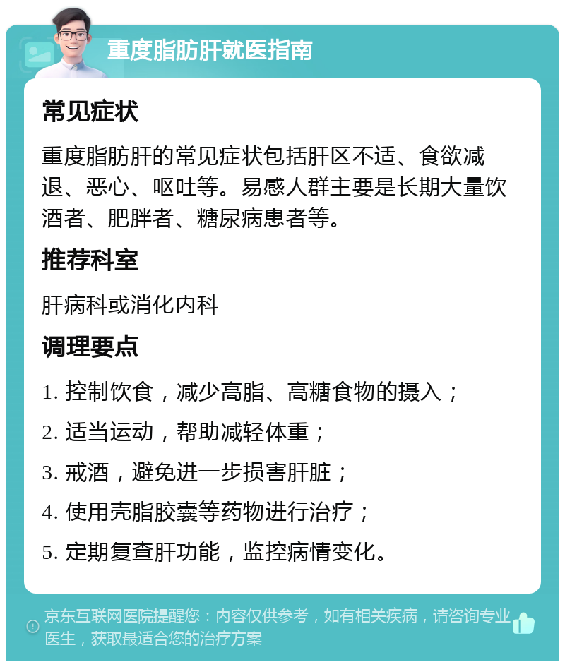 重度脂肪肝就医指南 常见症状 重度脂肪肝的常见症状包括肝区不适、食欲减退、恶心、呕吐等。易感人群主要是长期大量饮酒者、肥胖者、糖尿病患者等。 推荐科室 肝病科或消化内科 调理要点 1. 控制饮食，减少高脂、高糖食物的摄入； 2. 适当运动，帮助减轻体重； 3. 戒酒，避免进一步损害肝脏； 4. 使用壳脂胶囊等药物进行治疗； 5. 定期复查肝功能，监控病情变化。