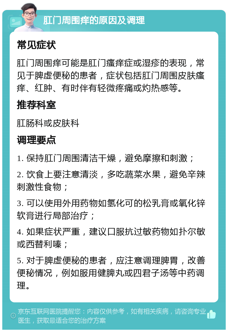 肛门周围痒的原因及调理 常见症状 肛门周围痒可能是肛门瘙痒症或湿疹的表现，常见于脾虚便秘的患者，症状包括肛门周围皮肤瘙痒、红肿、有时伴有轻微疼痛或灼热感等。 推荐科室 肛肠科或皮肤科 调理要点 1. 保持肛门周围清洁干燥，避免摩擦和刺激； 2. 饮食上要注意清淡，多吃蔬菜水果，避免辛辣刺激性食物； 3. 可以使用外用药物如氢化可的松乳膏或氧化锌软膏进行局部治疗； 4. 如果症状严重，建议口服抗过敏药物如扑尔敏或西替利嗪； 5. 对于脾虚便秘的患者，应注意调理脾胃，改善便秘情况，例如服用健脾丸或四君子汤等中药调理。