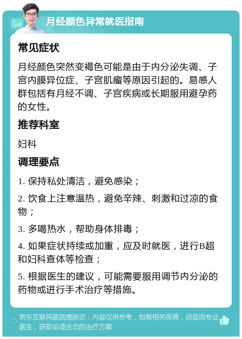 月经颜色异常就医指南 常见症状 月经颜色突然变褐色可能是由于内分泌失调、子宫内膜异位症、子宫肌瘤等原因引起的。易感人群包括有月经不调、子宫疾病或长期服用避孕药的女性。 推荐科室 妇科 调理要点 1. 保持私处清洁，避免感染； 2. 饮食上注意温热，避免辛辣、刺激和过凉的食物； 3. 多喝热水，帮助身体排毒； 4. 如果症状持续或加重，应及时就医，进行B超和妇科查体等检查； 5. 根据医生的建议，可能需要服用调节内分泌的药物或进行手术治疗等措施。