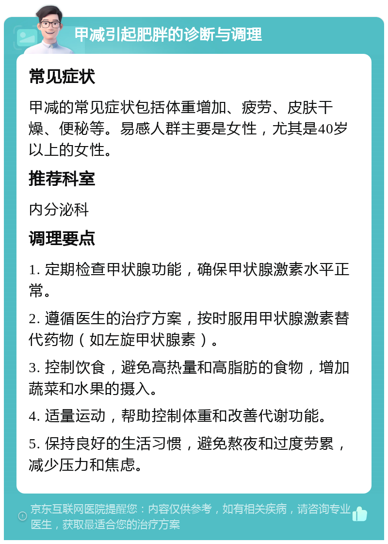 甲减引起肥胖的诊断与调理 常见症状 甲减的常见症状包括体重增加、疲劳、皮肤干燥、便秘等。易感人群主要是女性，尤其是40岁以上的女性。 推荐科室 内分泌科 调理要点 1. 定期检查甲状腺功能，确保甲状腺激素水平正常。 2. 遵循医生的治疗方案，按时服用甲状腺激素替代药物（如左旋甲状腺素）。 3. 控制饮食，避免高热量和高脂肪的食物，增加蔬菜和水果的摄入。 4. 适量运动，帮助控制体重和改善代谢功能。 5. 保持良好的生活习惯，避免熬夜和过度劳累，减少压力和焦虑。