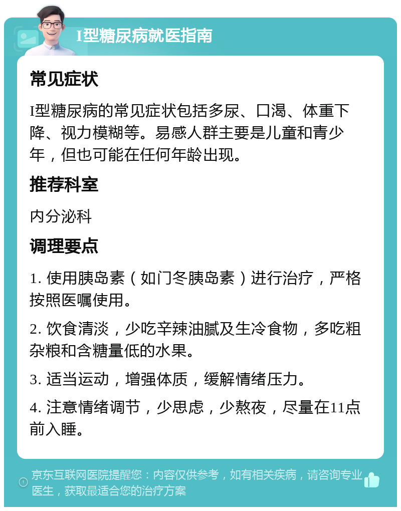 I型糖尿病就医指南 常见症状 I型糖尿病的常见症状包括多尿、口渴、体重下降、视力模糊等。易感人群主要是儿童和青少年，但也可能在任何年龄出现。 推荐科室 内分泌科 调理要点 1. 使用胰岛素（如门冬胰岛素）进行治疗，严格按照医嘱使用。 2. 饮食清淡，少吃辛辣油腻及生冷食物，多吃粗杂粮和含糖量低的水果。 3. 适当运动，增强体质，缓解情绪压力。 4. 注意情绪调节，少思虑，少熬夜，尽量在11点前入睡。