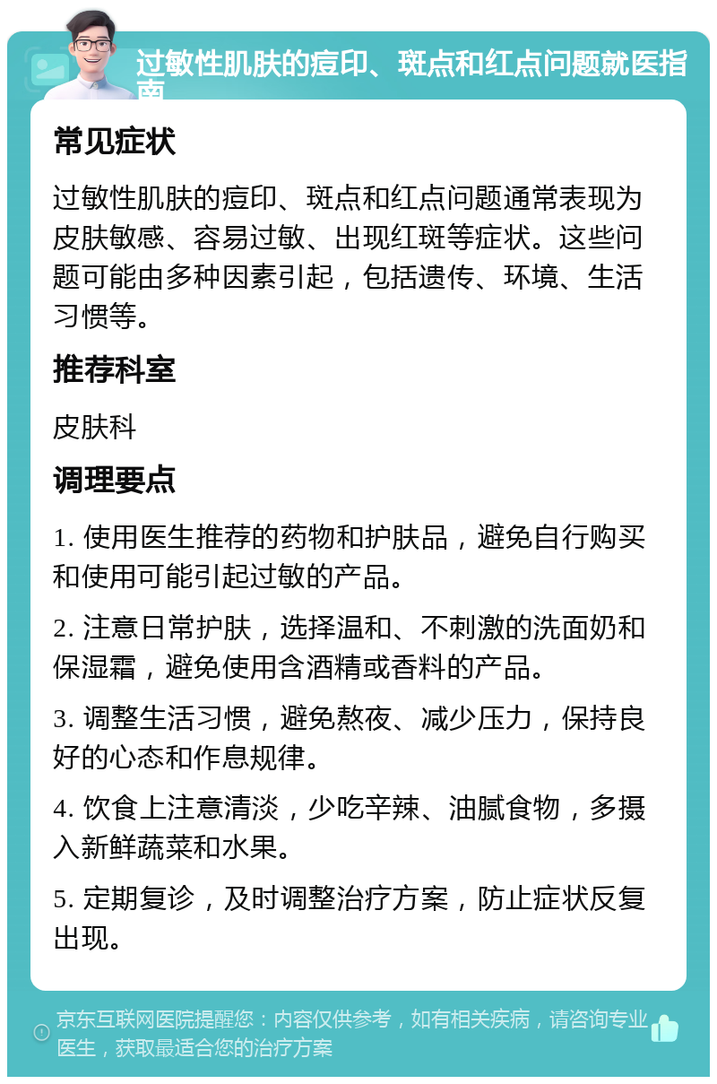 过敏性肌肤的痘印、斑点和红点问题就医指南 常见症状 过敏性肌肤的痘印、斑点和红点问题通常表现为皮肤敏感、容易过敏、出现红斑等症状。这些问题可能由多种因素引起，包括遗传、环境、生活习惯等。 推荐科室 皮肤科 调理要点 1. 使用医生推荐的药物和护肤品，避免自行购买和使用可能引起过敏的产品。 2. 注意日常护肤，选择温和、不刺激的洗面奶和保湿霜，避免使用含酒精或香料的产品。 3. 调整生活习惯，避免熬夜、减少压力，保持良好的心态和作息规律。 4. 饮食上注意清淡，少吃辛辣、油腻食物，多摄入新鲜蔬菜和水果。 5. 定期复诊，及时调整治疗方案，防止症状反复出现。