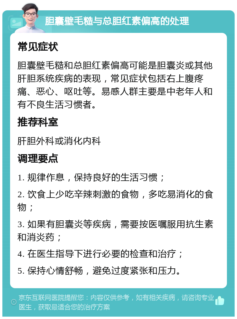 胆囊壁毛糙与总胆红素偏高的处理 常见症状 胆囊壁毛糙和总胆红素偏高可能是胆囊炎或其他肝胆系统疾病的表现，常见症状包括右上腹疼痛、恶心、呕吐等。易感人群主要是中老年人和有不良生活习惯者。 推荐科室 肝胆外科或消化内科 调理要点 1. 规律作息，保持良好的生活习惯； 2. 饮食上少吃辛辣刺激的食物，多吃易消化的食物； 3. 如果有胆囊炎等疾病，需要按医嘱服用抗生素和消炎药； 4. 在医生指导下进行必要的检查和治疗； 5. 保持心情舒畅，避免过度紧张和压力。