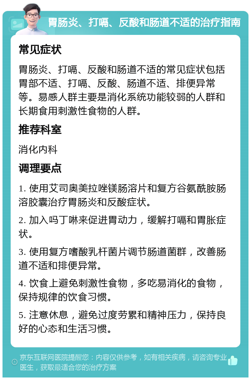 胃肠炎、打嗝、反酸和肠道不适的治疗指南 常见症状 胃肠炎、打嗝、反酸和肠道不适的常见症状包括胃部不适、打嗝、反酸、肠道不适、排便异常等。易感人群主要是消化系统功能较弱的人群和长期食用刺激性食物的人群。 推荐科室 消化内科 调理要点 1. 使用艾司奥美拉唑镁肠溶片和复方谷氨酰胺肠溶胶囊治疗胃肠炎和反酸症状。 2. 加入吗丁啉来促进胃动力，缓解打嗝和胃胀症状。 3. 使用复方嗜酸乳杆菌片调节肠道菌群，改善肠道不适和排便异常。 4. 饮食上避免刺激性食物，多吃易消化的食物，保持规律的饮食习惯。 5. 注意休息，避免过度劳累和精神压力，保持良好的心态和生活习惯。