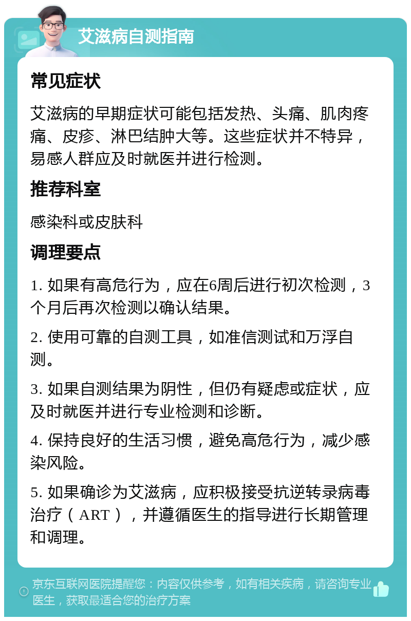 艾滋病自测指南 常见症状 艾滋病的早期症状可能包括发热、头痛、肌肉疼痛、皮疹、淋巴结肿大等。这些症状并不特异，易感人群应及时就医并进行检测。 推荐科室 感染科或皮肤科 调理要点 1. 如果有高危行为，应在6周后进行初次检测，3个月后再次检测以确认结果。 2. 使用可靠的自测工具，如准信测试和万浮自测。 3. 如果自测结果为阴性，但仍有疑虑或症状，应及时就医并进行专业检测和诊断。 4. 保持良好的生活习惯，避免高危行为，减少感染风险。 5. 如果确诊为艾滋病，应积极接受抗逆转录病毒治疗（ART），并遵循医生的指导进行长期管理和调理。